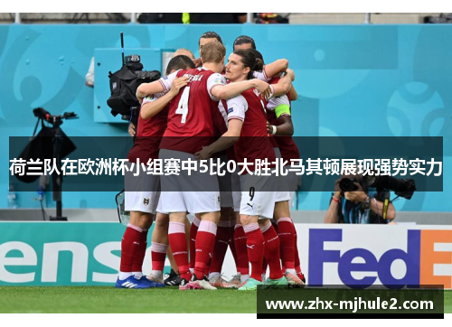 荷兰队在欧洲杯小组赛中5比0大胜北马其顿展现强势实力