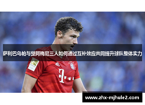 萨利巴乌帕与楚阿梅尼三人如何通过互补效应共同提升球队整体实力