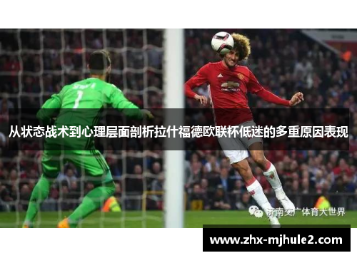 从状态战术到心理层面剖析拉什福德欧联杯低迷的多重原因表现